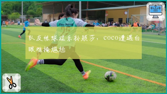 队友练球逗乐孙颖莎，coco遭遇白眼难掩尴尬