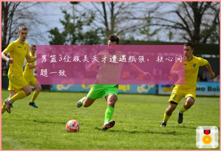男篮3位旅美天才遭遇瓶颈，核心问题一致