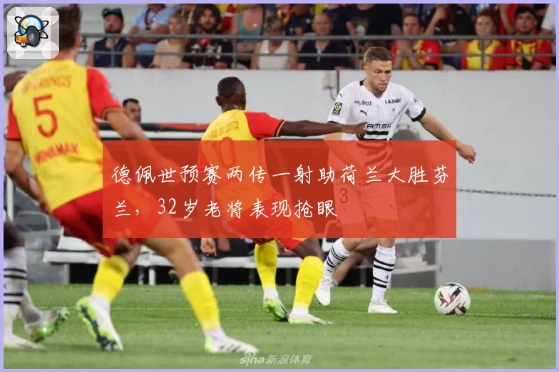 德佩世预赛两传一射助荷兰大胜芬兰，32岁老将表现抢眼