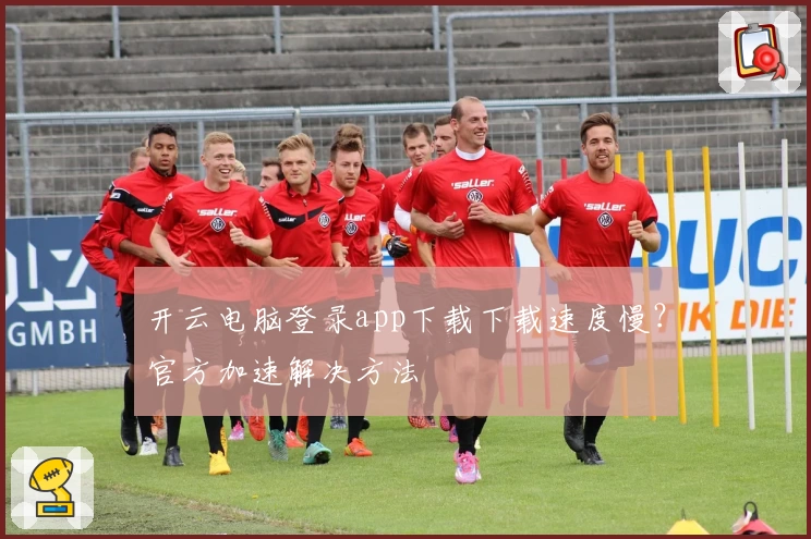 开云电脑登录app下载下载速度慢？官方加速解决方法