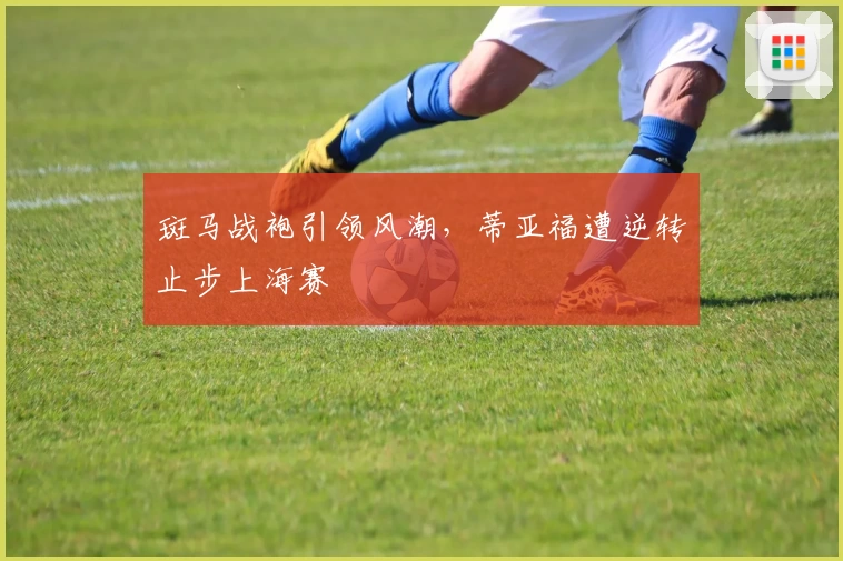 斑马战袍引领风潮，蒂亚福遭逆转止步上海赛
