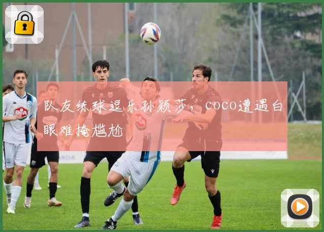 队友练球逗乐孙颖莎，coco遭遇白眼难掩尴尬