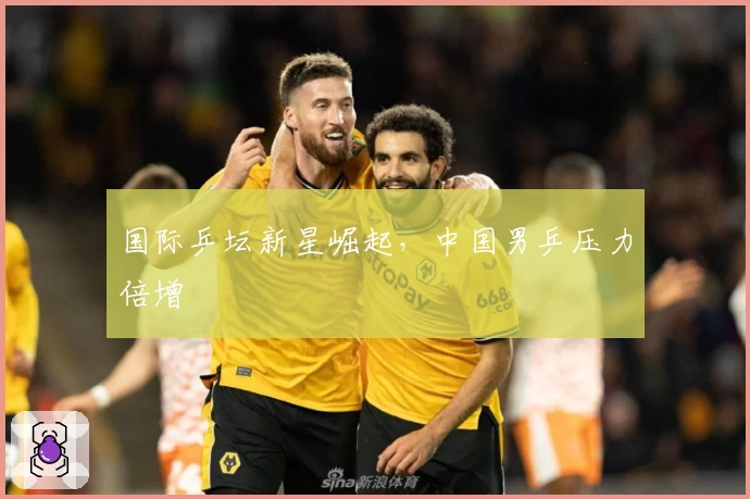 国际乒坛新星崛起，中国男乒压力倍增