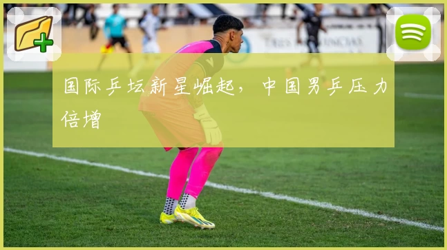 国际乒坛新星崛起，中国男乒压力倍增