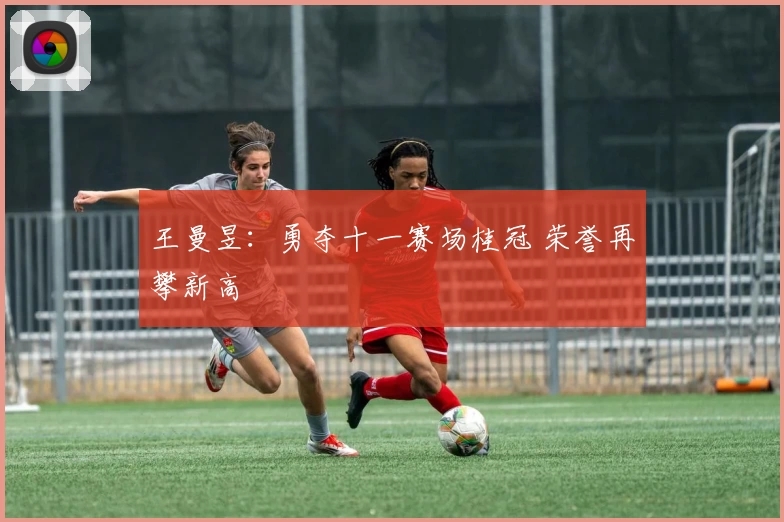 王曼昱：勇夺十一赛场桂冠 荣誉再攀新高