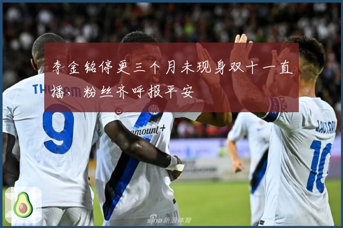 李金铭停更三个月未现身双十一直播，粉丝齐呼报平安