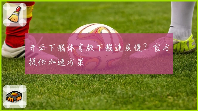开云下载体育版下载速度慢？官方提供加速方案
