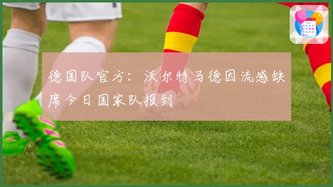 德国队官方：沃尔特马德因流感缺席今日国家队报到