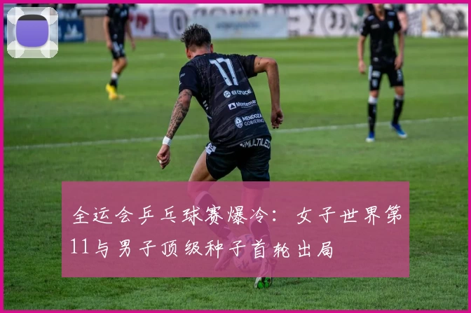 全运会乒乓球赛爆冷：女子世界第11与男子顶级种子首轮出局