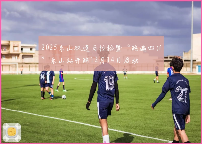 2025乐山双遗马拉松暨“跑遍四川”乐山站开跑12月14日启动