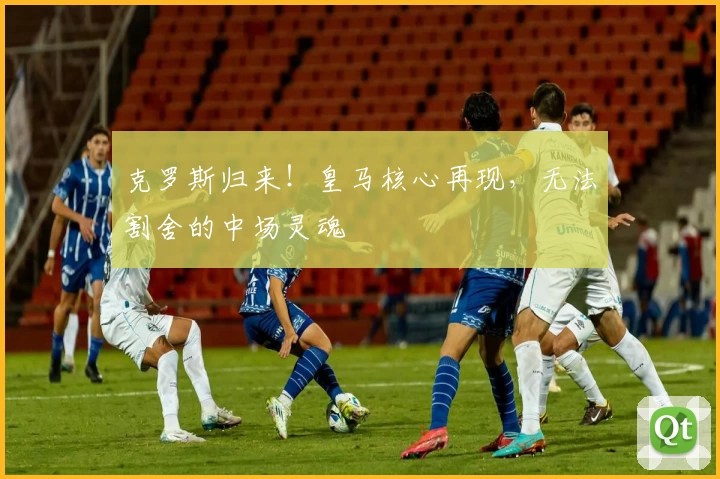 克罗斯归来！皇马核心再现，无法割舍的中场灵魂