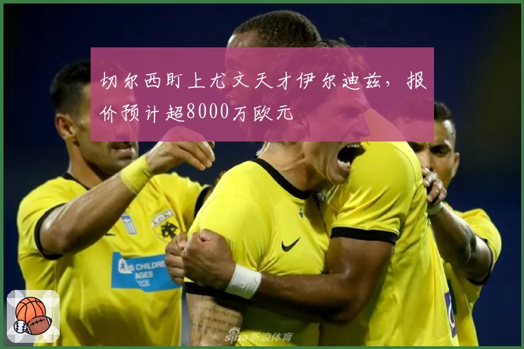 切尔西盯上尤文天才伊尔迪兹，报价预计超8000万欧元