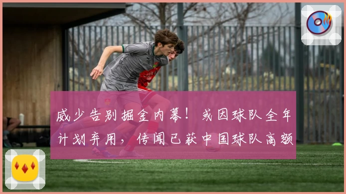 威少告别掘金内幕！或因球队全年计划弃用，传闻已获中国球队高额邀约