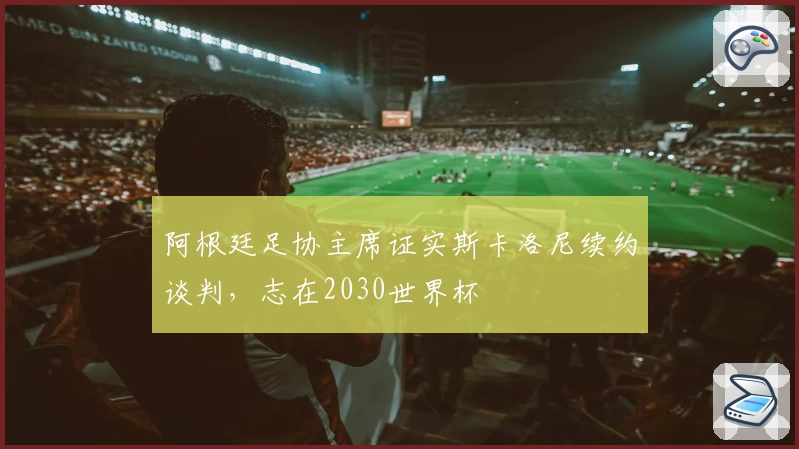 阿根廷足协主席证实斯卡洛尼续约谈判，志在2030世界杯
