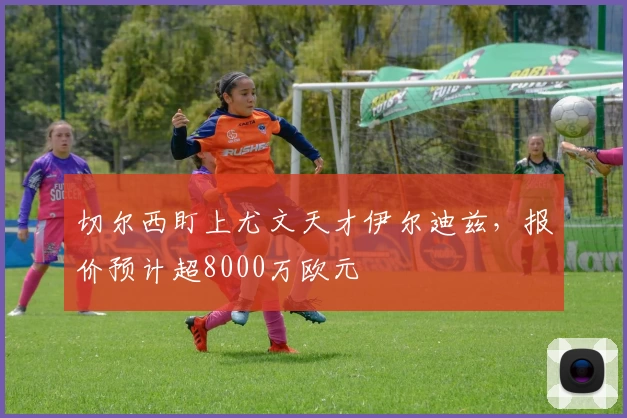 切尔西盯上尤文天才伊尔迪兹，报价预计超8000万欧元