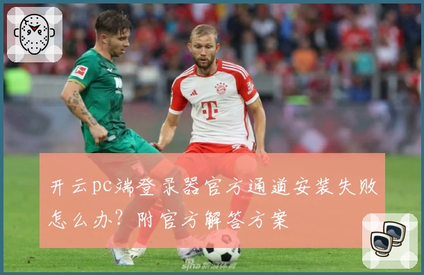 开云pc端登录器官方通道安装失败怎么办？附官方解答方案